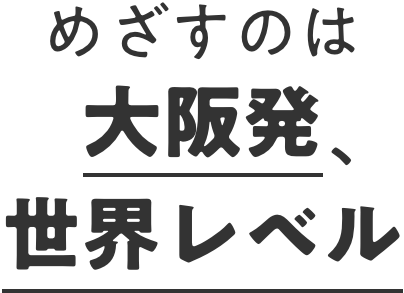 めざすのは大阪発、世界レベル