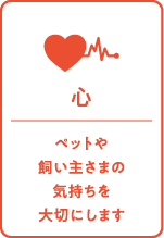 心：ペットや飼い主さまの気持ちを大切にします
